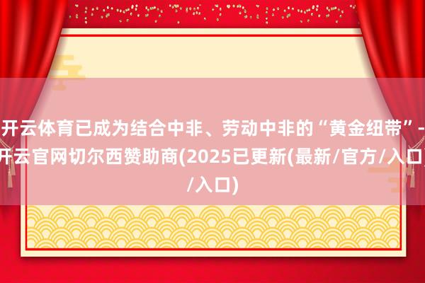 开云体育已成为结合中非、劳动中非的“黄金纽带”-开云官网切尔